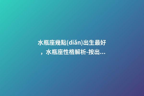 水瓶座幾點(diǎn)出生最好，水瓶座性格解析-按出生日期詳解